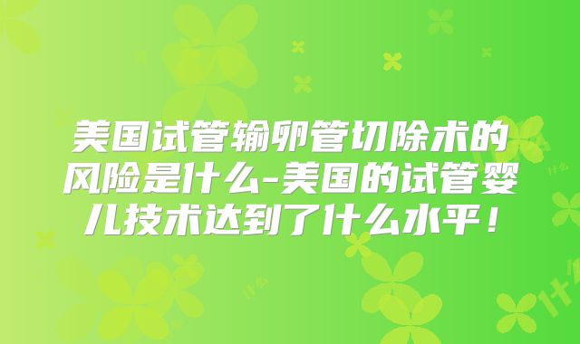美国试管输卵管切除术的风险是什么-美国的试管婴儿技术达到了什么水平！