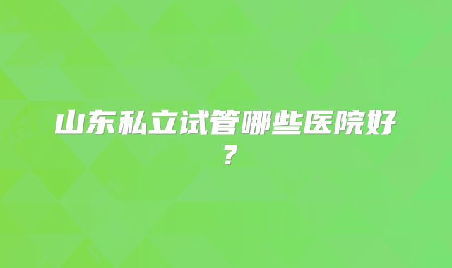 山东私立试管哪些医院好？