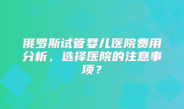 俄罗斯试管婴儿医院费用分析，选择医院的注意事项？