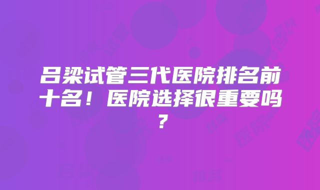 吕梁试管三代医院排名前十名！医院选择很重要吗？