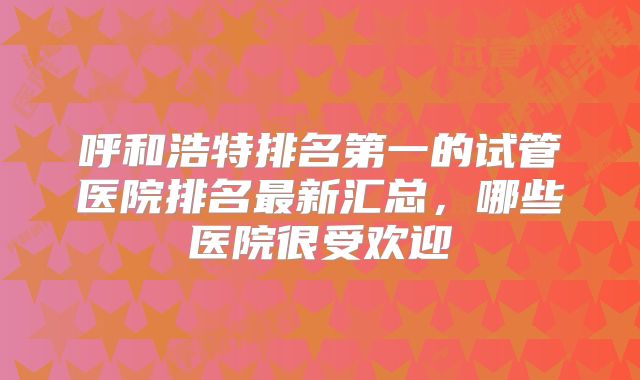 呼和浩特排名第一的试管医院排名最新汇总，哪些医院很受欢迎
