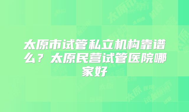 太原市试管私立机构靠谱么？太原民营试管医院哪家好