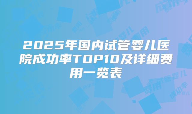 2025年国内试管婴儿医院成功率TOP10及详细费用一览表