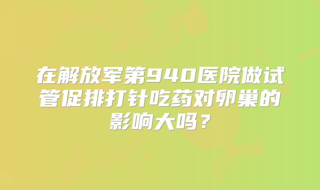 在解放军第940医院做试管促排打针吃药对卵巢的影响大吗？