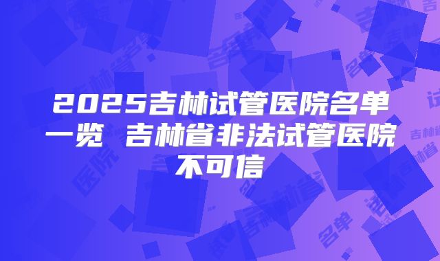 2025吉林试管医院名单一览 吉林省非法试管医院不可信