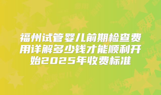 福州试管婴儿前期检查费用详解多少钱才能顺利开始2025年收费标准