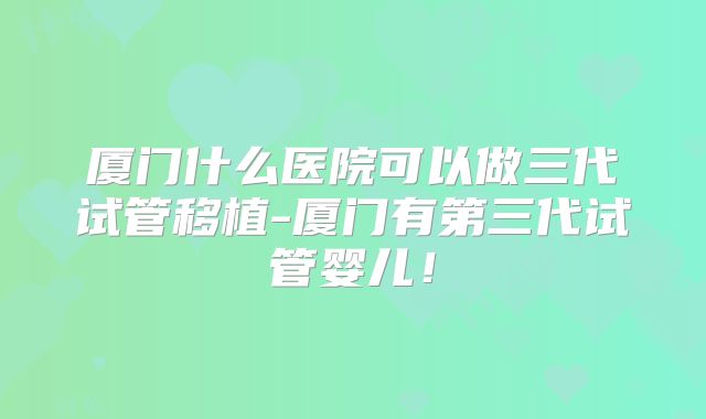 厦门什么医院可以做三代试管移植-厦门有第三代试管婴儿！