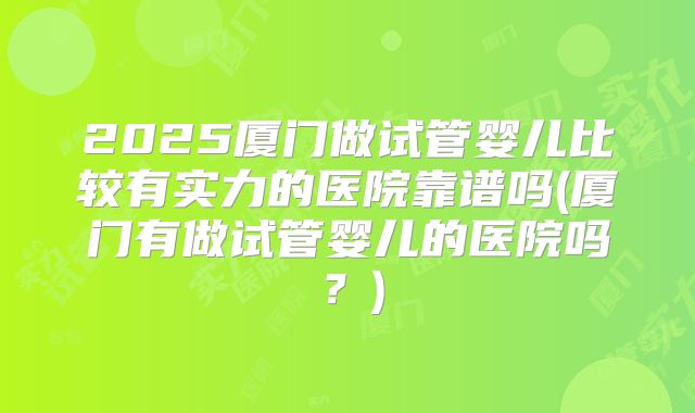 2025厦门做试管婴儿比较有实力的医院靠谱吗(厦门有做试管婴儿的医院吗？)