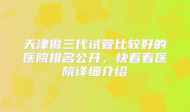 天津做三代试管比较好的医院排名公开，快看看医院详细介绍