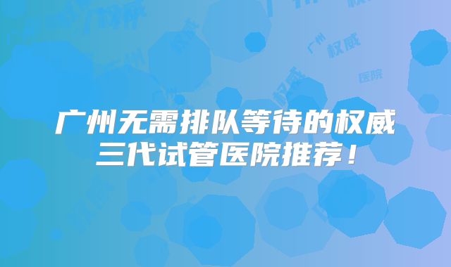 广州无需排队等待的权威三代试管医院推荐!