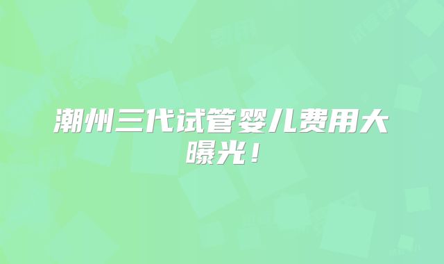 潮州三代试管婴儿费用大曝光！