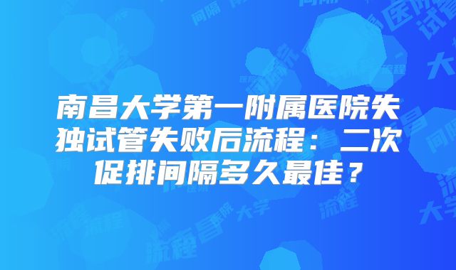 南昌大学第一附属医院失独试管失败后流程：二次促排间隔多久最佳？
