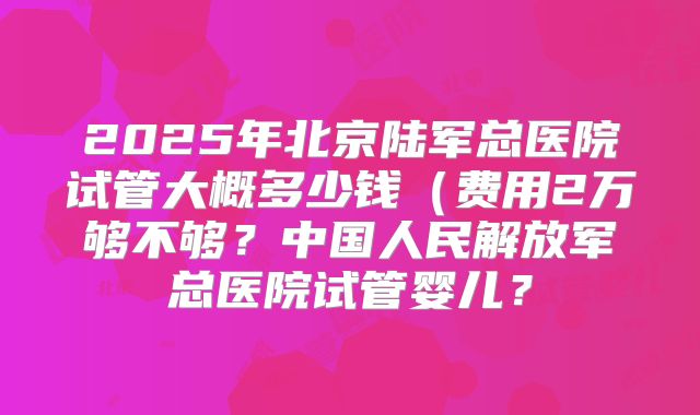 2025年北京陆军总医院试管大概多少钱(费用2万够不够?中国人民解放军总医院试管婴儿?