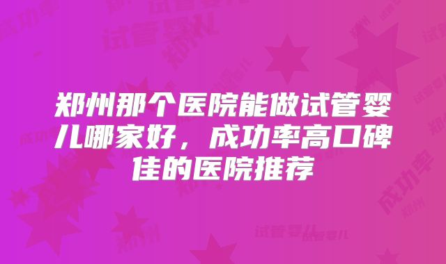 郑州那个医院能做试管婴儿哪家好，成功率高口碑佳的医院推荐