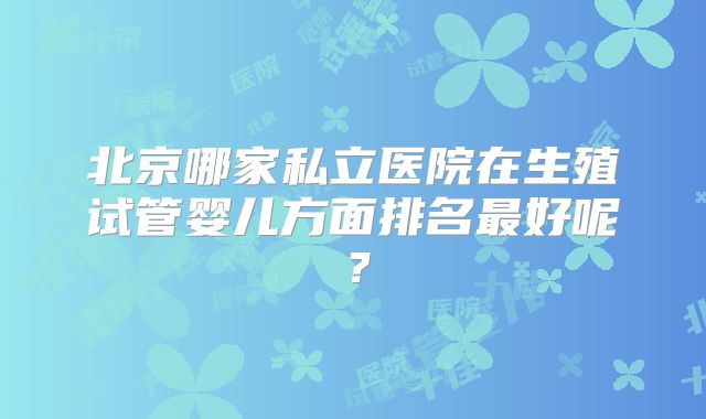 北京哪家私立医院在生殖试管婴儿方面排名最好呢？