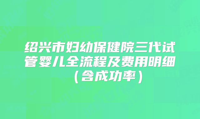 绍兴市妇幼保健院三代试管婴儿全流程及费用明细（含成功率）