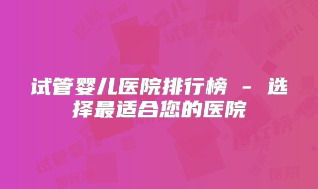试管婴儿医院排行榜 - 选择最适合您的医院