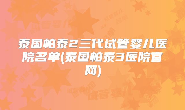 泰国帕泰2三代试管婴儿医院名单(泰国帕泰3医院官网)
