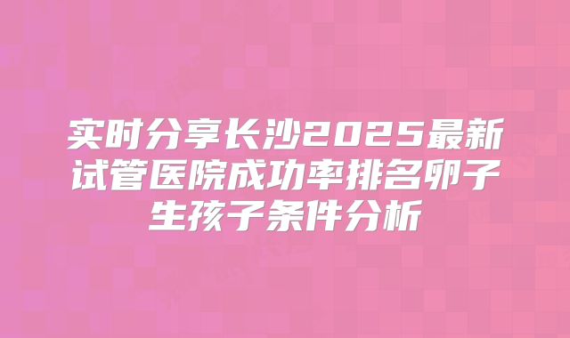 实时分享长沙2025最新试管医院成功率排名卵子生孩子条件分析