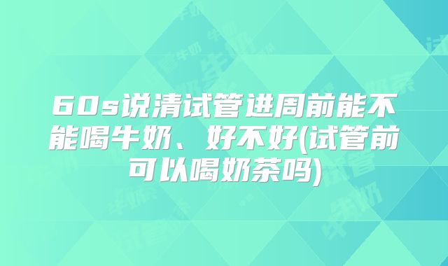 60s说清试管进周前能不能喝牛奶、好不好(试管前可以喝奶茶吗)