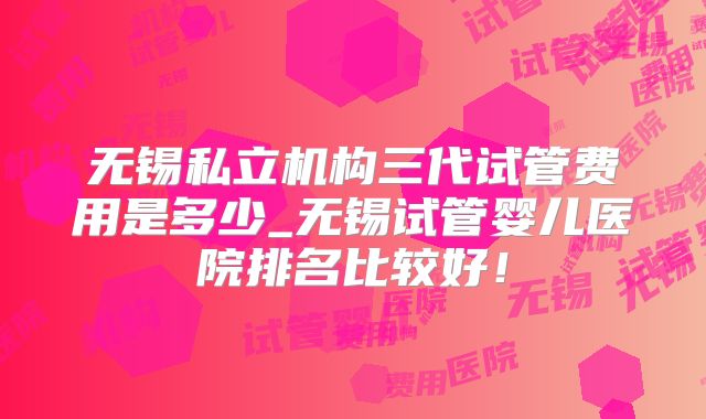 无锡私立机构三代试管费用是多少_无锡试管婴儿医院排名比较好！