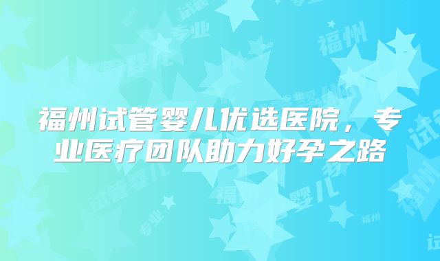 福州试管婴儿优选医院，专业医疗团队助力好孕之路