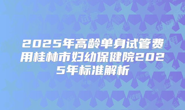 2025年高龄单身试管费用桂林市妇幼保健院2025年标准解析