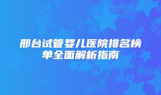 邢台试管婴儿医院排名榜单全面解析指南