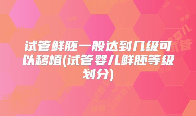 试管鲜胚一般达到几级可以移植(试管婴儿鲜胚等级划分)