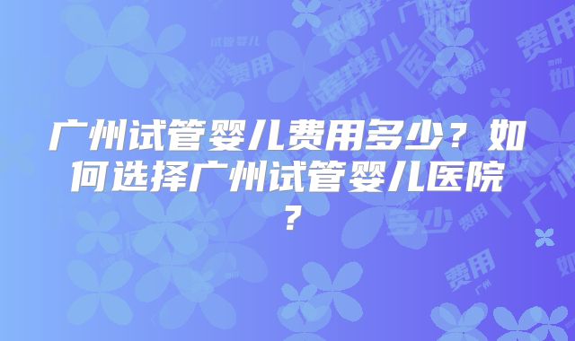 广州试管婴儿费用多少？如何选择广州试管婴儿医院？