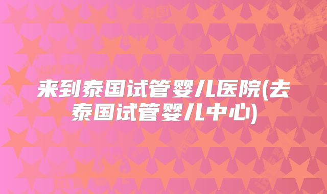 来到泰国试管婴儿医院(去泰国试管婴儿中心)