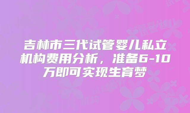 吉林市三代试管婴儿私立机构费用分析，准备6-10万即可实现生育梦