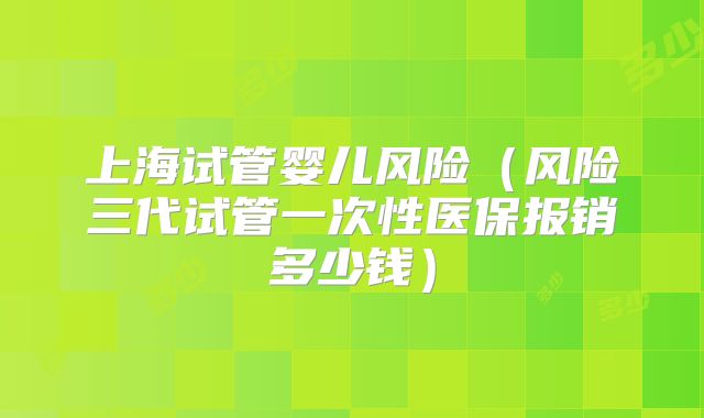 上海试管婴儿风险（风险三代试管一次性医保报销多少钱）