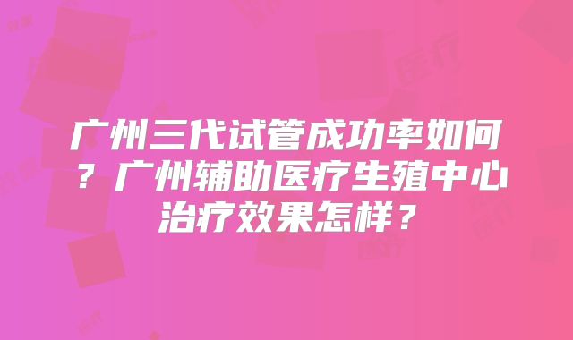 广州三代试管成功率如何？广州辅助医疗生殖中心治疗效果怎样？