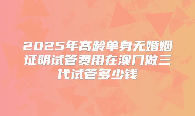 2025年高龄单身无婚姻证明试管费用在澳门做三代试管多少钱