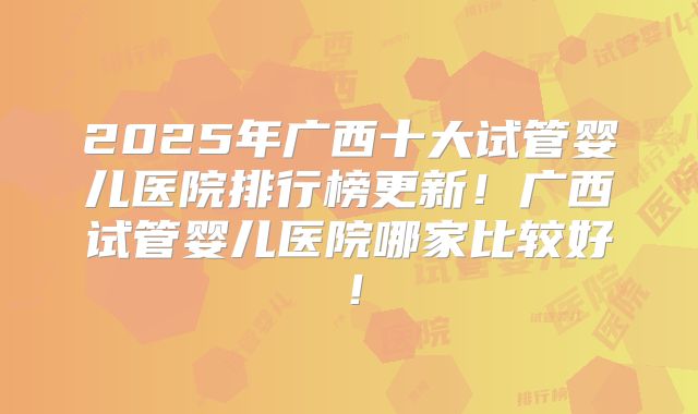 2025年广西十大试管婴儿医院排行榜更新!广西试管婴儿医院哪家比较好!