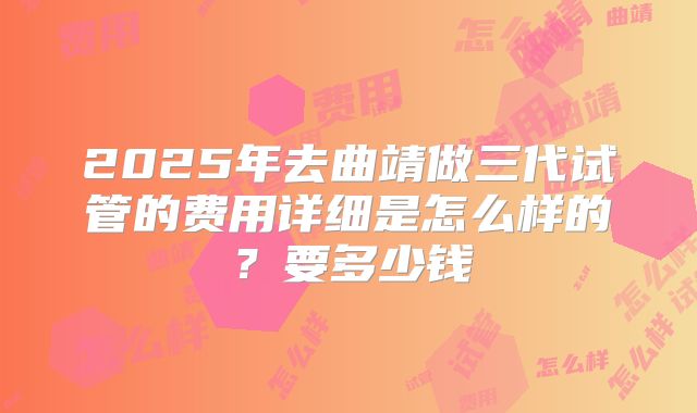 2025年去曲靖做三代试管的费用详细是怎么样的?要多少钱