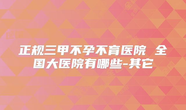 正规三甲不孕不育医院 全国大医院有哪些-其它