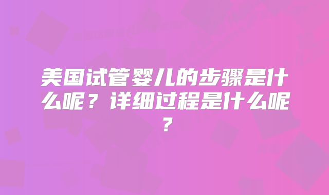 美国试管婴儿的步骤是什么呢？详细过程是什么呢？