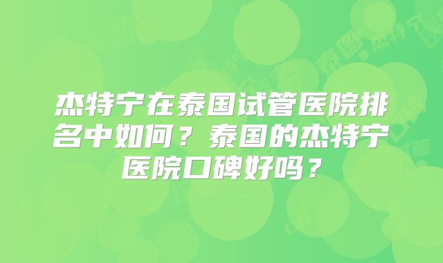 杰特宁在泰国试管医院排名中如何?泰国的杰特宁医院口碑好吗?