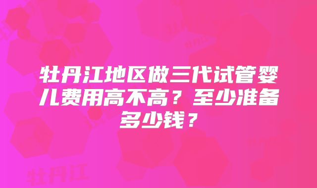 牡丹江地区做三代试管婴儿费用高不高？至少准备多少钱？