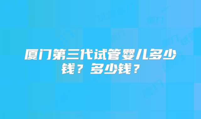 厦门第三代试管婴儿多少钱？多少钱？