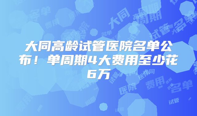 大同高龄试管医院名单公布！单周期4大费用至少花6万