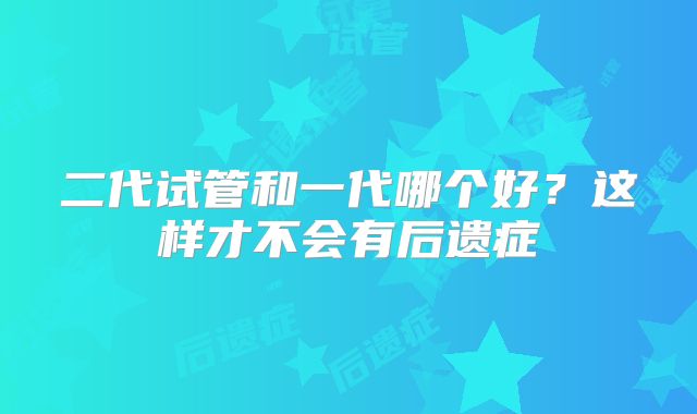 二代试管和一代哪个好？这样才不会有后遗症