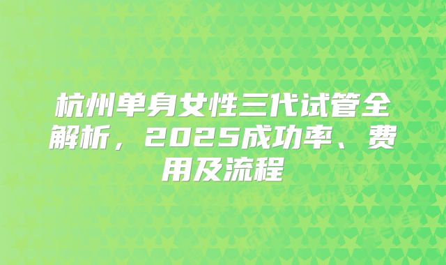 杭州单身女性三代试管全解析，2025成功率、费用及流程