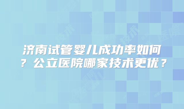 济南试管婴儿成功率如何?公立医院哪家技术更优?