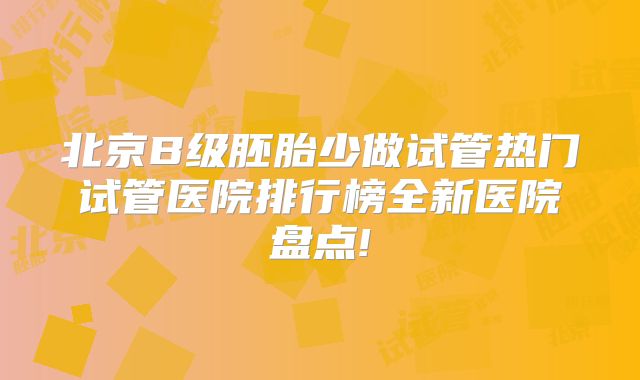 北京B级胚胎少做试管热门试管医院排行榜全新医院盘点!