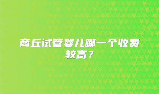 商丘试管婴儿哪一个收费较高？