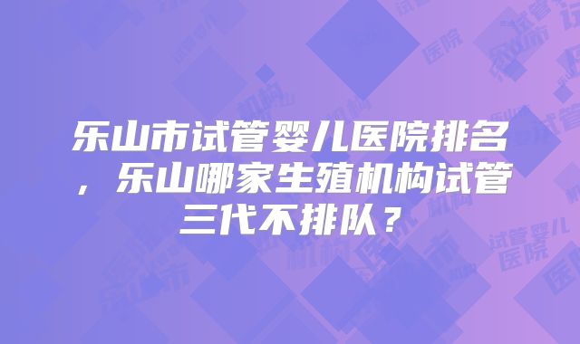 乐山市试管婴儿医院排名，乐山哪家生殖机构试管三代不排队？
