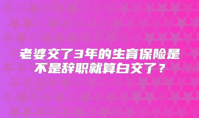 老婆交了3年的生育保险是不是辞职就算白交了?